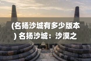 (名扬沙城有多少版本) 名扬沙城：沙漠之城中的秘密，文化冲击与无限商机的综合展现