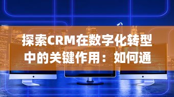 探索CRM在数字化转型中的关键作用：如何通过客户关系管理驱动企业创新与增长