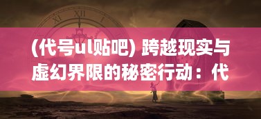 (代号ul贴吧) 跨越现实与虚幻界限的秘密行动：代号UL的神秘世界揭秘