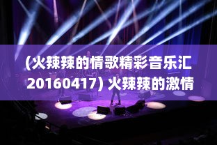 (火辣辣的情歌精彩音乐汇 20160417) 火辣辣的激情：聚焦当代青年追求热血人生的无限可能性