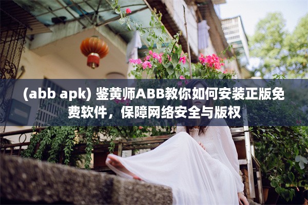 (abb apk) 鉴黄师ABB教你如何安装正版免费软件，保障网络安全与版权