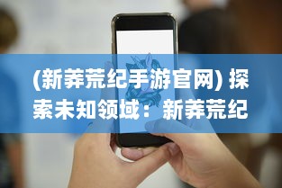 (新莽荒纪手游官网) 探索未知领域：新莽荒纪中的生存挑战与原始生态文明的反思