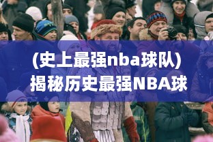 (史上最强nba球队) 揭秘历史最强NBA球队：夺冠荣耀、球员传奇与不朽纪录的背后故事