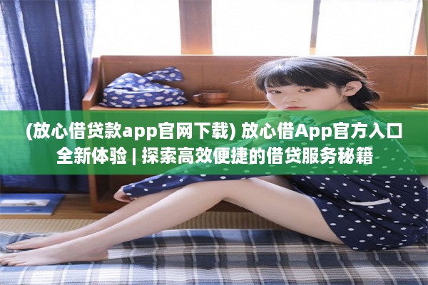 (放心借贷款app官网下载) 放心借App官方入口全新体验 | 探索高效便捷的借贷服务秘籍