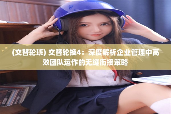 (交替轮班) 交替轮换4：深度解析企业管理中高效团队运作的无缝衔接策略