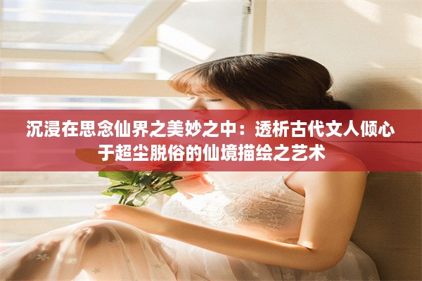 沉浸在思念仙界之美妙之中：透析古代文人倾心于超尘脱俗的仙境描绘之艺术