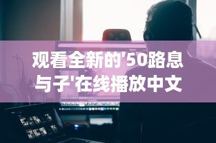 观看全新的'50路息与子'在线播放中文视频，探索家庭亲情的深度和温度