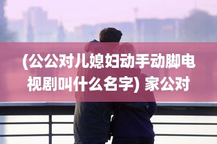 (公公对儿媳妇动手动脚电视剧叫什么名字) 家公对儿媳妇动手脚，该不该把这件事告诉老公 权威专家来分析