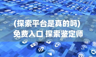 (探索平台是真的吗) 免费入口 探索鉴定师APP：专家在线，快速鉴定，一站式解决方案