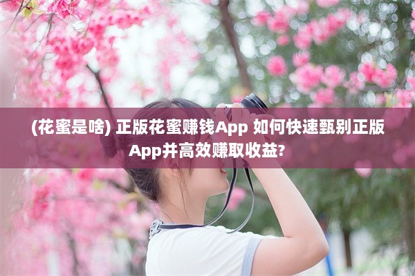 (花蜜是啥) 正版花蜜赚钱App 如何快速甄别正版App并高效赚取收益?