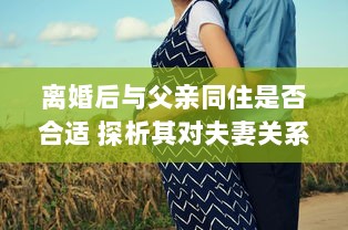 离婚后与父亲同住是否合适 探析其对夫妻关系和家庭生活的影响 v6.2.4下载