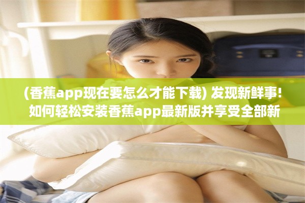 (香蕉app现在要怎么才能下载) 发现新鲜事! 如何轻松安装香蕉app最新版并享受全部新功能