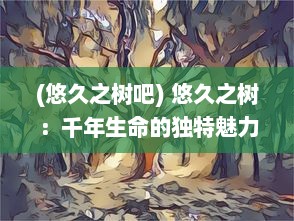 (悠久之树吧) 悠久之树：千年生命的独特魅力与与世间万物的紧密联系