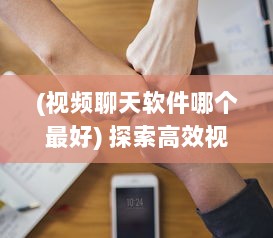 (视频聊天软件哪个最好) 探索高效视频聊天软件：加强远程合作优选推荐