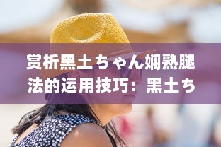 赏析黑土ちゃん娴熟腿法的运用技巧：黑土ちゃん魅力所在的深度解读与实例揭示