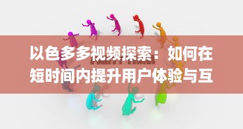 以色多多视频探索：如何在短时间内提升用户体验与互动 了解实践技巧与策略 v3.9.8下载