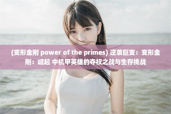 (变形金刚 power of the primes) 逆袭巨变：变形金刚：崛起 中机甲英雄的夺权之战与生存挑战