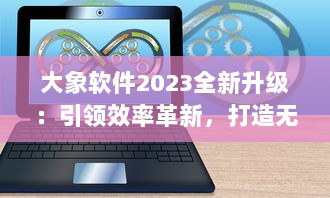 大象软件2023全新升级：引领效率革新，打造无限可能的智能工作平台