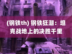 (钢铁th) 钢铁狂潮：坦克战地上的决胜千里，一览现代战争的残酷与荣耀