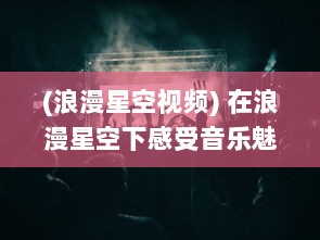 (浪漫星空视频) 在浪漫星空下感受音乐魅力，全新MV星空天美 在线观看体验