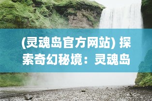 (灵魂岛官方网站) 探索奇幻秘境：灵魂岛上的神秘传说与令人震撼的自然景观