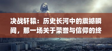 决战轩辕：历史长河中的震撼瞬间，那一场关于荣誉与信仰的终极较量