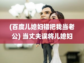 (百度儿媳妇错把我当老公) 当丈夫误将儿媳妇视若亲生子，深夜谈心现场让人哭笑不得