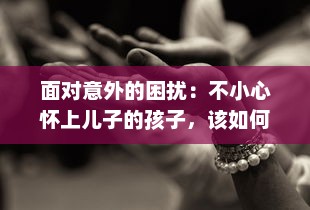 面对意外的困扰：不小心怀上儿子的孩子，该如何处理并应对未来的生活挑战