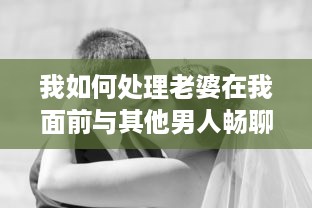 我如何处理老婆在我面前与其他男人畅聊的尴尬局面：互信与沟通的重要性揭秘