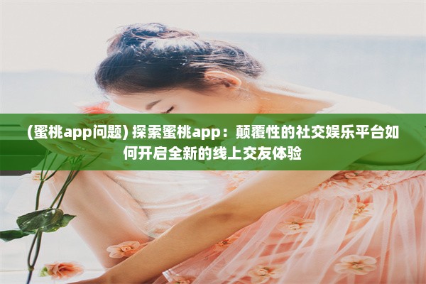 (蜜桃app问题) 探索蜜桃app：颠覆性的社交娱乐平台如何开启全新的线上交友体验