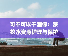 可不可以干涸你：深挖水资源护理与保护的智慧与挑战