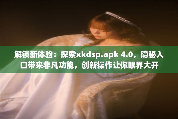 解锁新体验：探索xkdsp.apk 4.0，隐秘入口带来非凡功能，创新操作让你眼界大开