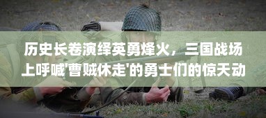 历史长卷演绎英勇烽火，三国战场上呼喊'曹贼休走'的勇士们的惊天动地史诗