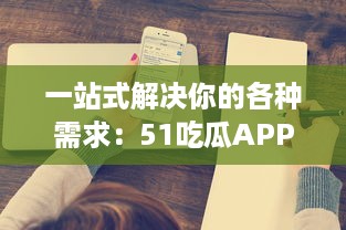 一站式解决你的各种需求：51吃瓜APP带你浏览全网热门资讯，获取海量实时信息 v0.8.9下载