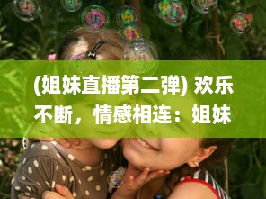 (姐妹直播第二弹) 欢乐不断，情感相连：姐妹直播视频TV，让你享受亲情的温馨时刻