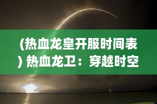 (热血龙皇开服时间表) 热血龙卫：穿越时空的荣耀守护，燃烧青春的无尽传奇