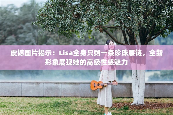 震撼图片揭示：Lisa全身只剩一条珍珠腰链，全新形象展现她的高级性感魅力