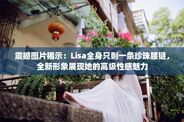 震撼图片揭示：Lisa全身只剩一条珍珠腰链，全新形象展现她的高级性感魅力