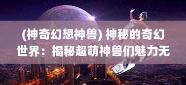 (神奇幻想神兽) 神秘的奇幻世界：揭秘超萌神兽们魅力无穷的奇妙生活