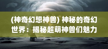 (神奇幻想神兽) 神秘的奇幻世界：揭秘超萌神兽们魅力无穷的奇妙生活