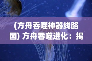 (方舟吞噬神器线路图) 方舟吞噬进化：揭示生物进化神秘面纱的未知旅程