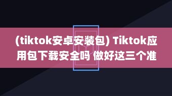 (tiktok安卓安装包) Tiktok应用包下载安全吗 做好这三个准备，确保安全畅玩Tiktok