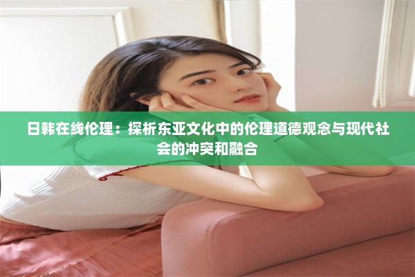 日韩在线伦理：探析东亚文化中的伦理道德观念与现代社会的冲突和融合