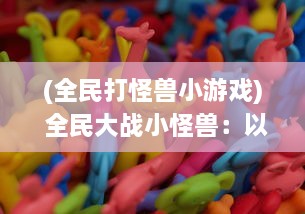 (全民打怪兽小游戏) 全民大战小怪兽：以全民斗地鼠为主题的创新互动游戏揭秘