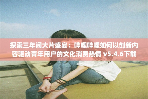 探索三年间大片盛宴：哔哩哔哩如何以创新内容驱动青年用户的文化消费热情 v5.4.6下载