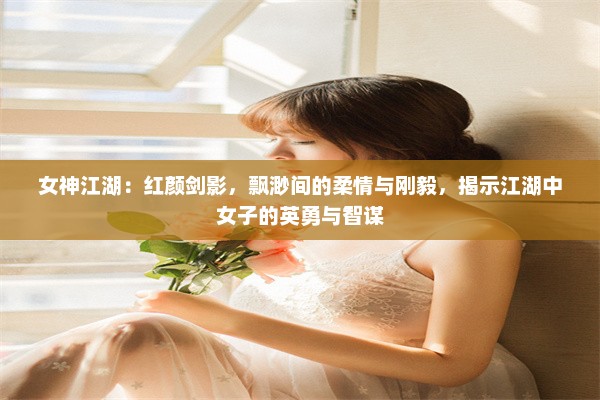 女神江湖：红颜剑影，飘渺间的柔情与刚毅，揭示江湖中女子的英勇与智谋