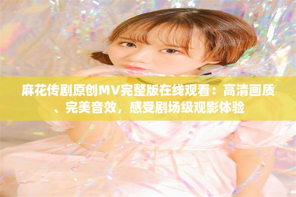 麻花传剧原创MV完整版在线观看：高清画质、完美音效，感受剧场级观影体验