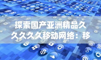 探索国产亚洲精品久久久久久移动网络：移动通信技术的自主创新与突破