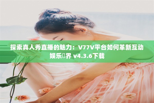 探索真人秀直播的魅力：V77V平台如何革新互动娱乐業界 v4.3.6下载