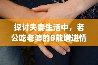 探讨夫妻生活中，老公吃老婆的B能增进情感亲近及其他可能的好处